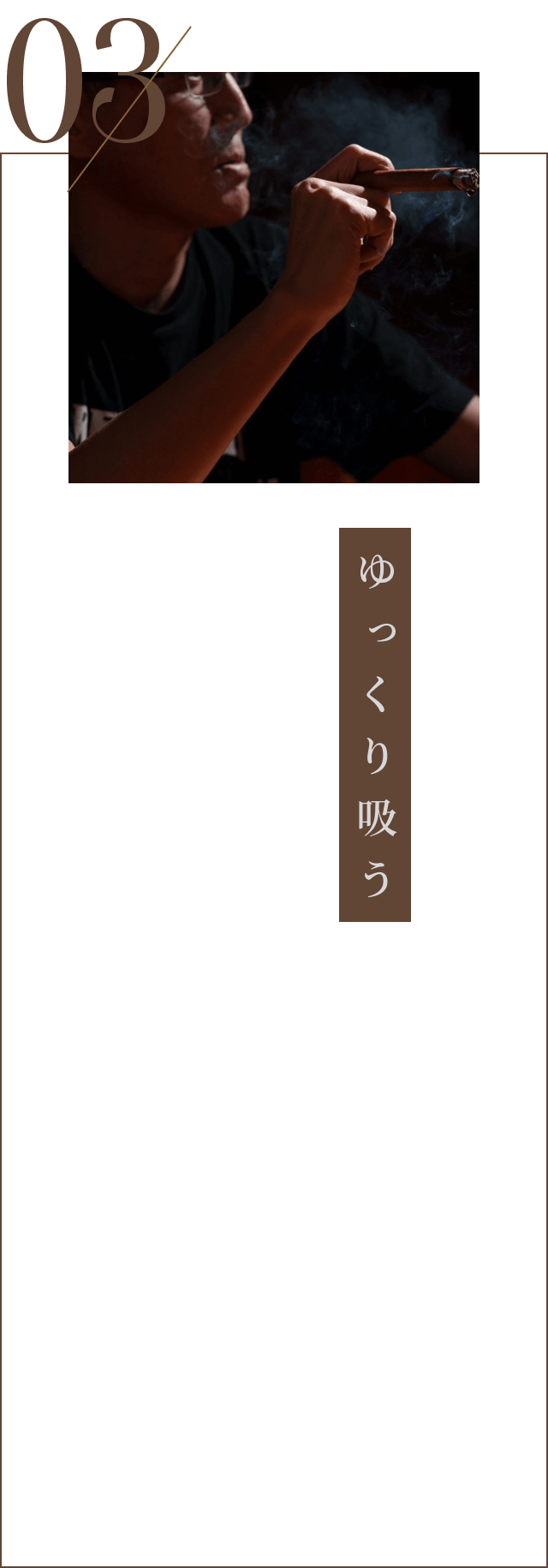 03.ゆっくり吸う：ゆっくり静かに吸うことで、葉巻が高温にならず、辛くなりません。吸う間隔はおおよそ30秒～1分にひとくち程度で十分。肺に煙を入れず、口の中で楽しみます。